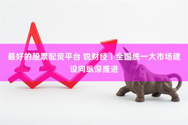 最好的股票配资平台 锐财经丨全国统一大市场建设向纵深推进