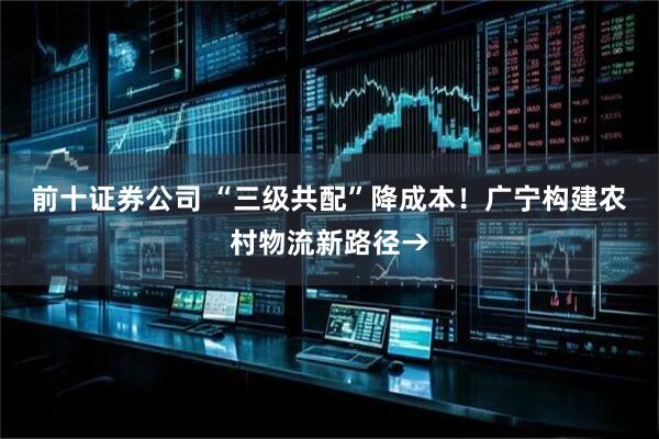 前十证券公司 “三级共配”降成本！广宁构建农村物流新路径→