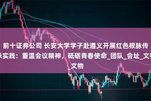 前十证券公司 长安大学学子赴遵义开展红色根脉传承实践：重温会议精神，砥砺青春使命_团队_会址_文物