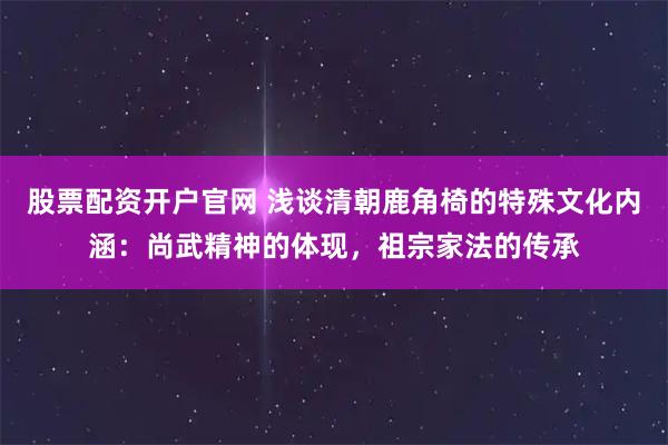股票配资开户官网 浅谈清朝鹿角椅的特殊文化内涵：尚武精神的体现，祖宗家法的传承